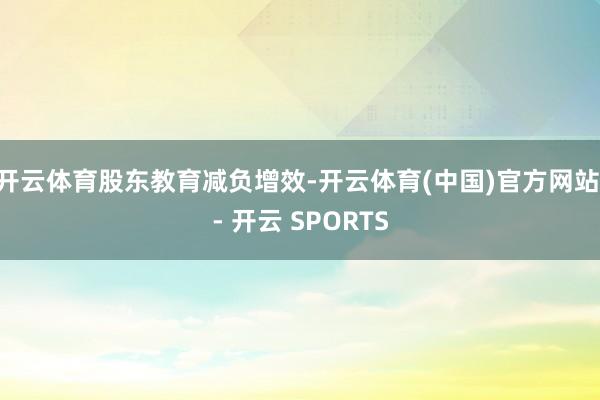 开云体育　　股东教育减负增效-开云体育(中国)官方网站 - 开云 SPORTS