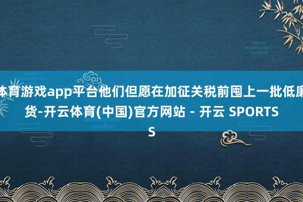 体育游戏app平台他们但愿在加征关税前囤上一批低廉货-开云体育(中国)官方网站 - 开云 SPORTS