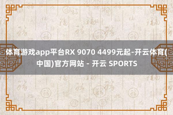 体育游戏app平台RX 9070 4499元起-开云体育(中国)官方网站 - 开云 SPORTS