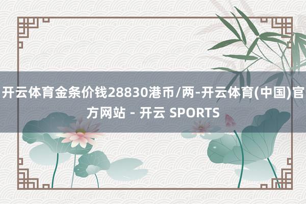 开云体育金条价钱28830港币/两-开云体育(中国)官方网站 - 开云 SPORTS