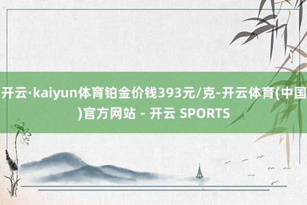 开云·kaiyun体育铂金价钱393元/克-开云体育(中国)官方网站 - 开云 SPORTS