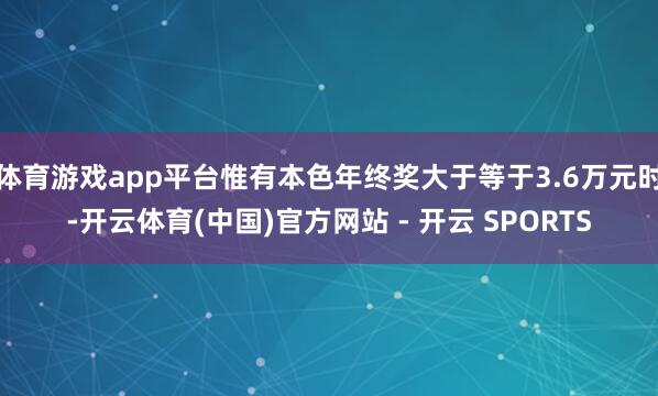 体育游戏app平台惟有本色年终奖大于等于3.6万元时-开云体育(中国)官方网站 - 开云 SPORTS