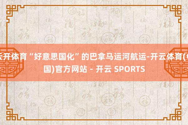 云开体育“好意思国化”的巴拿马运河航运-开云体育(中国)官方网站 - 开云 SPORTS