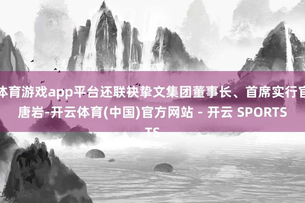 体育游戏app平台还联袂挚文集团董事长、首席实行官唐岩-开云体育(中国)官方网站 - 开云 SPORTS
