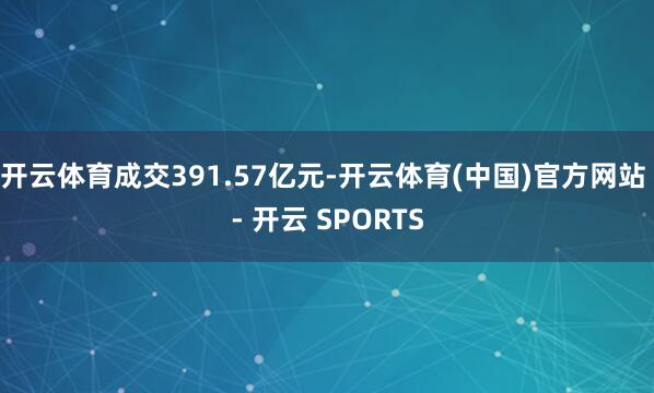 开云体育成交391.57亿元-开云体育(中国)官方网站 - 开云 SPORTS