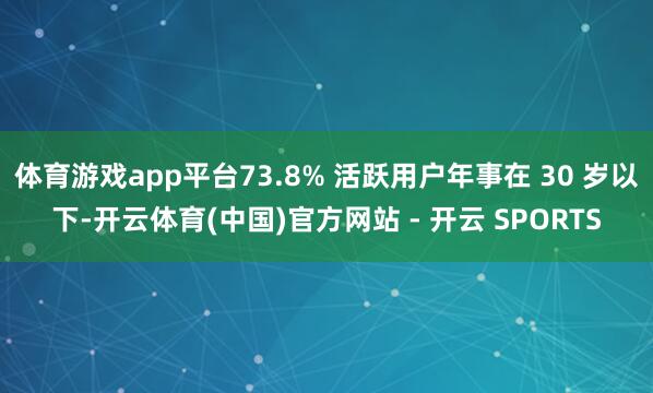 体育游戏app平台73.8% 活跃用户年事在 30 岁以下-开云体育(中国)官方网站 - 开云 SPORTS