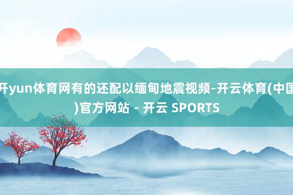 开yun体育网有的还配以缅甸地震视频-开云体育(中国)官方网站 - 开云 SPORTS