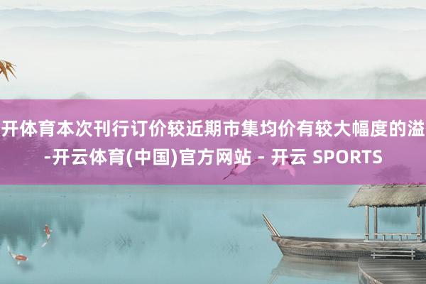 云开体育本次刊行订价较近期市集均价有较大幅度的溢价-开云体育(中国)官方网站 - 开云 SPORTS