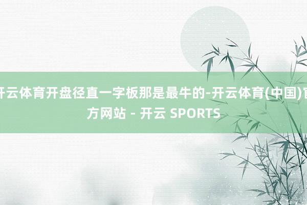 开云体育开盘径直一字板那是最牛的-开云体育(中国)官方网站 - 开云 SPORTS