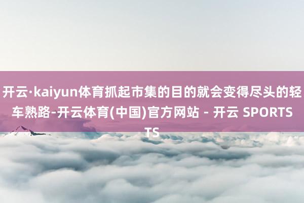 开云·kaiyun体育抓起市集的目的就会变得尽头的轻车熟路-开云体育(中国)官方网站 - 开云 SPORTS