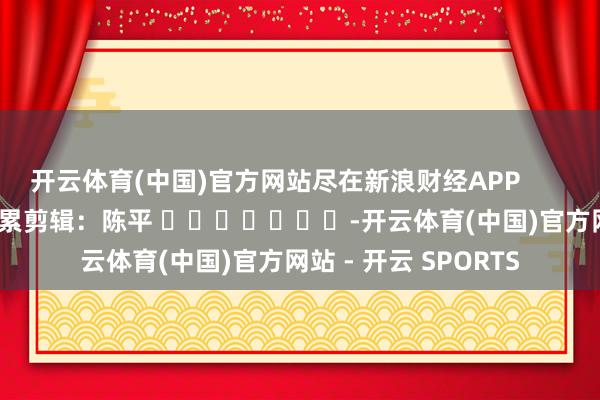 开云体育(中国)官方网站尽在新浪财经APP            						拖累剪辑：陈平 							-开云体育(中国)官方网站 - 开云 SPORTS