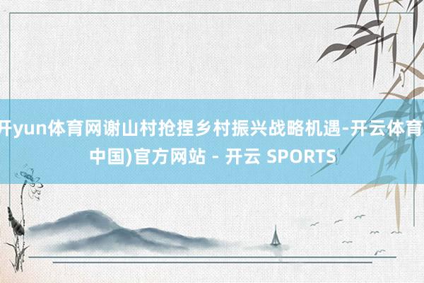 开yun体育网谢山村抢捏乡村振兴战略机遇-开云体育(中国)官方网站 - 开云 SPORTS