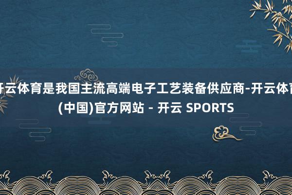 开云体育是我国主流高端电子工艺装备供应商-开云体育(中国)官方网站 - 开云 SPORTS