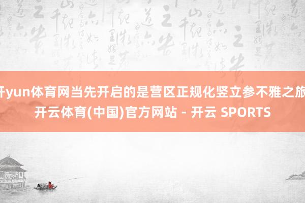 开yun体育网当先开启的是营区正规化竖立参不雅之旅-开云体育(中国)官方网站 - 开云 SPORTS