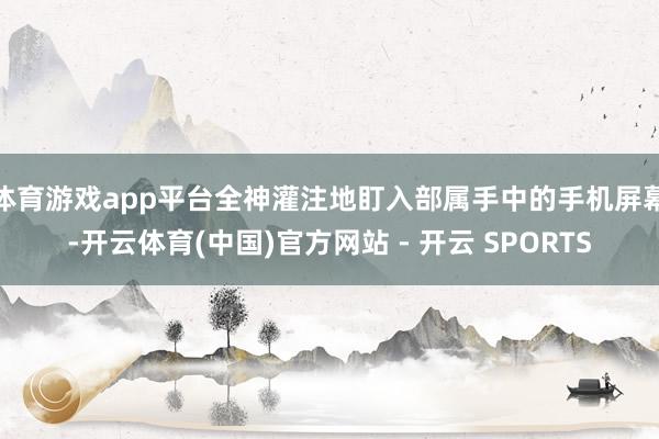 体育游戏app平台全神灌注地盯入部属手中的手机屏幕-开云体育(中国)官方网站 - 开云 SPORTS