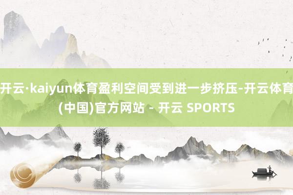 开云·kaiyun体育盈利空间受到进一步挤压-开云体育(中国)官方网站 - 开云 SPORTS