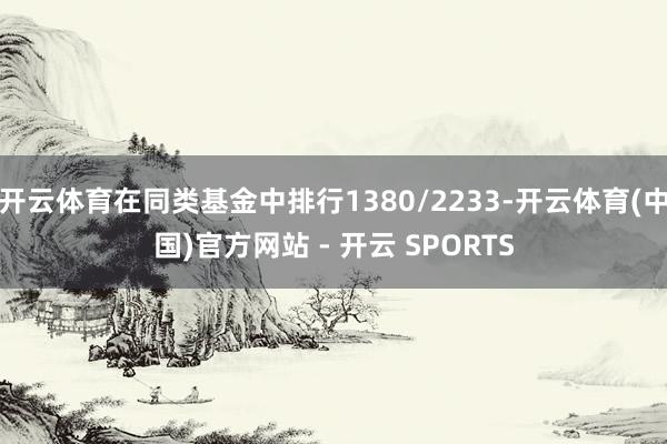开云体育在同类基金中排行1380/2233-开云体育(中国)官方网站 - 开云 SPORTS