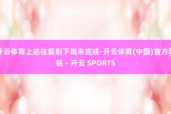 开云体育上述往复刻下尚未完成-开云体育(中国)官方网站 - 开云 SPORTS