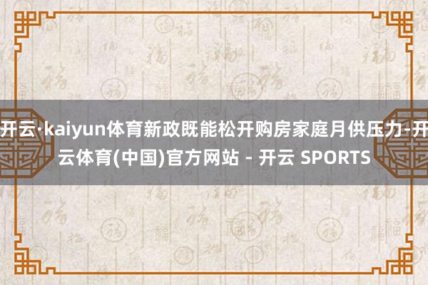 开云·kaiyun体育新政既能松开购房家庭月供压力-开云体育(中国)官方网站 - 开云 SPORTS