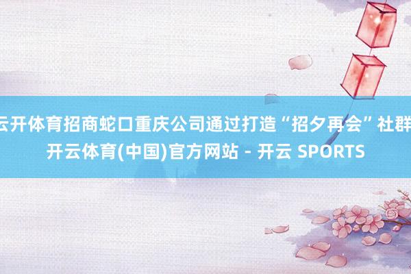 云开体育招商蛇口重庆公司通过打造“招夕再会”社群-开云体育(中国)官方网站 - 开云 SPORTS