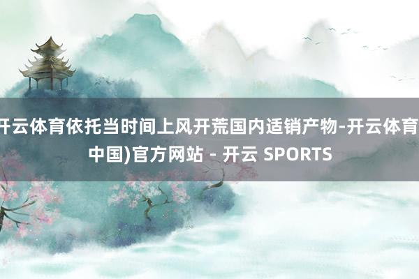 开云体育依托当时间上风开荒国内适销产物-开云体育(中国)官方网站 - 开云 SPORTS