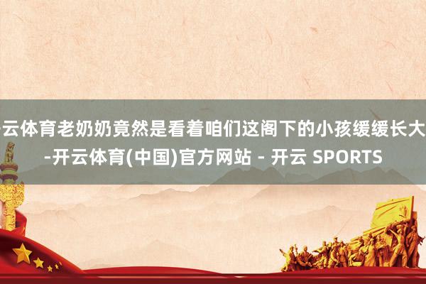 开云体育老奶奶竟然是看着咱们这阁下的小孩缓缓长大的-开云体育(中国)官方网站 - 开云 SPORTS