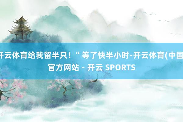 开云体育给我留半只！”等了快半小时-开云体育(中国)官方网站 - 开云 SPORTS