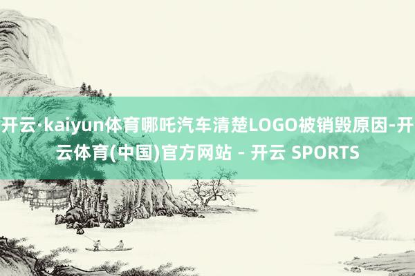 开云·kaiyun体育哪吒汽车清楚LOGO被销毁原因-开云体育(中国)官方网站 - 开云 SPORTS