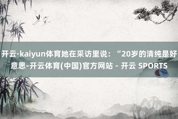 开云·kaiyun体育她在采访里说：“20岁的清纯是好意思-开云体育(中国)官方网站 - 开云 SPORTS