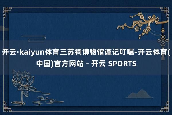 开云·kaiyun体育三苏祠博物馆谨记叮嘱-开云体育(中国)官方网站 - 开云 SPORTS