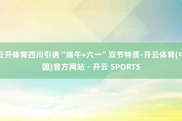 云开体育四川引诱“端午+六一”双节特质-开云体育(中国)官方网站 - 开云 SPORTS