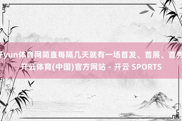 开yun体育网简直每隔几天就有一场首发、首展、首秀-开云体育(中国)官方网站 - 开云 SPORTS