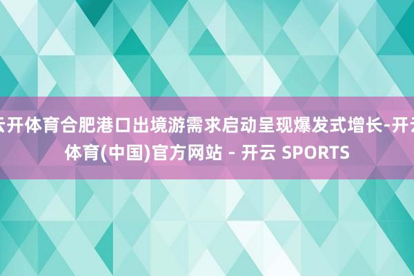 云开体育合肥港口出境游需求启动呈现爆发式增长-开云体育(中国)官方网站 - 开云 SPORTS