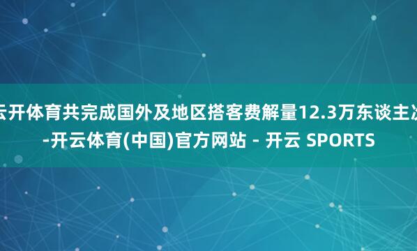 云开体育共完成国外及地区搭客费解量12.3万东谈主次-开云体育(中国)官方网站 - 开云 SPORTS