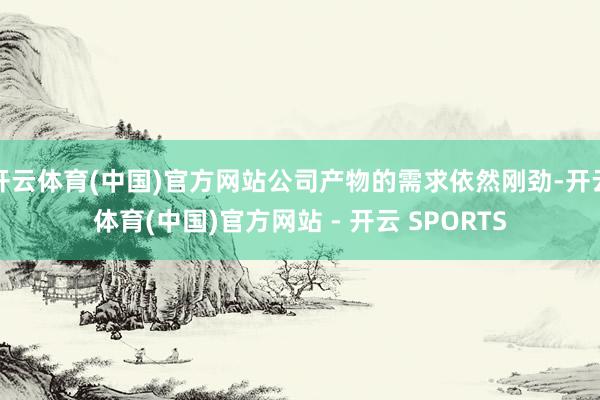 开云体育(中国)官方网站公司产物的需求依然刚劲-开云体育(中国)官方网站 - 开云 SPORTS