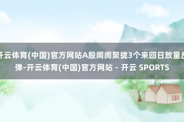 开云体育(中国)官方网站A股阛阓聚拢3个来回日放量反弹-开云体育(中国)官方网站 - 开云 SPORTS
