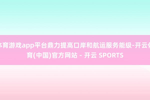 体育游戏app平台鼎力提高口岸和航运服务能级-开云体育(中国)官方网站 - 开云 SPORTS