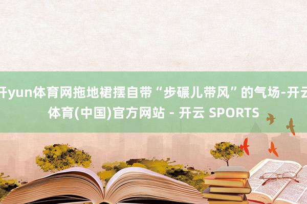 开yun体育网拖地裙摆自带“步碾儿带风”的气场-开云体育(中国)官方网站 - 开云 SPORTS