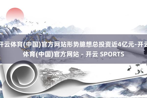 开云体育(中国)官方网站形势臆想总投资近4亿元-开云体育(中国)官方网站 - 开云 SPORTS
