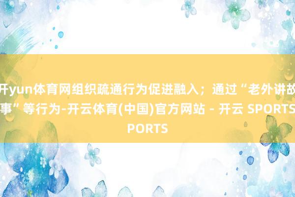 开yun体育网组织疏通行为促进融入；通过“老外讲故事”等行为-开云体育(中国)官方网站 - 开云 SPORTS