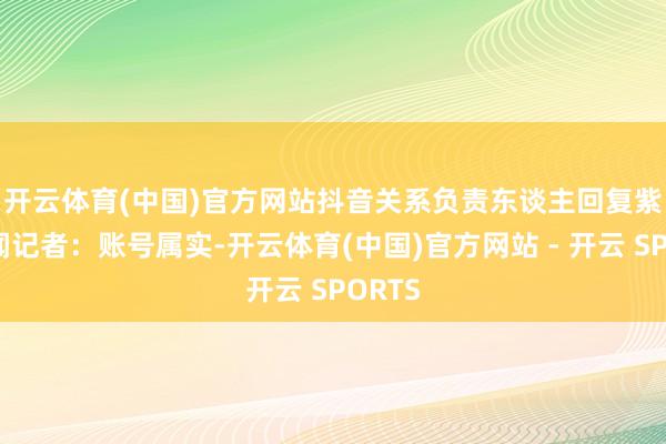 开云体育(中国)官方网站　　抖音关系负责东谈主回复紫牛新闻记者：账号属实-开云体育(中国)官方网站 - 开云 SPORTS