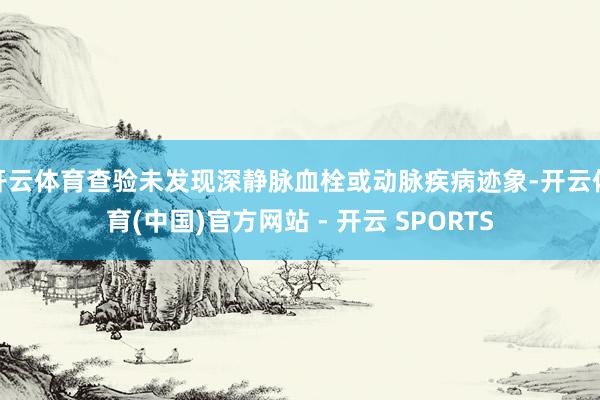 开云体育查验未发现深静脉血栓或动脉疾病迹象-开云体育(中国)官方网站 - 开云 SPORTS