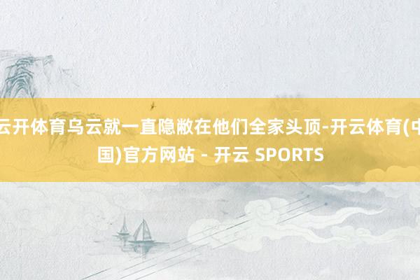 云开体育乌云就一直隐敝在他们全家头顶-开云体育(中国)官方网站 - 开云 SPORTS