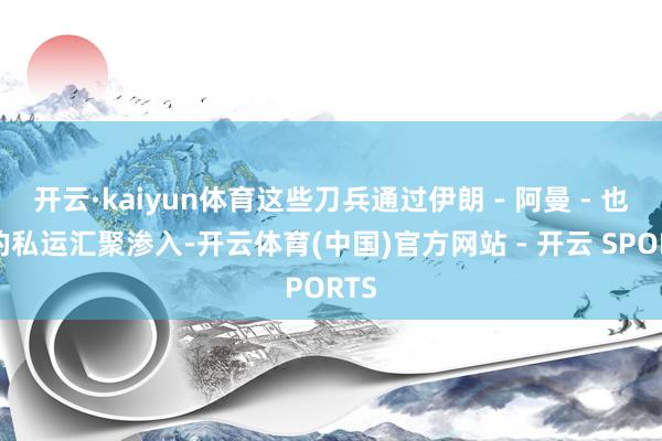 开云·kaiyun体育这些刀兵通过伊朗 - 阿曼 - 也门的私运汇聚渗入-开云体育(中国)官方网站 - 开云 SPORTS