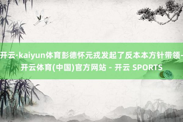 开云·kaiyun体育彭德怀元戎发起了反本本方针带领-开云体育(中国)官方网站 - 开云 SPORTS