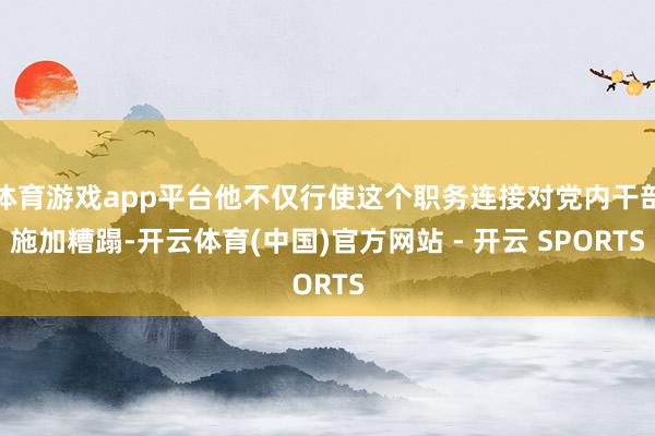 体育游戏app平台他不仅行使这个职务连接对党内干部施加糟蹋-开云体育(中国)官方网站 - 开云 SPORTS
