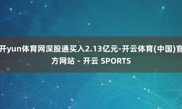 开yun体育网深股通买入2.13亿元-开云体育(中国)官方网站 - 开云 SPORTS