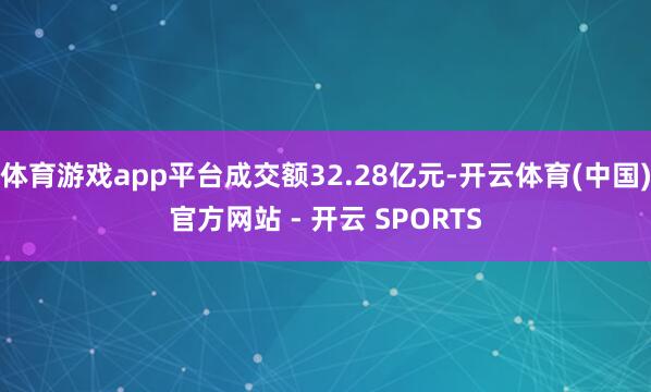 体育游戏app平台成交额32.28亿元-开云体育(中国)官方网站 - 开云 SPORTS