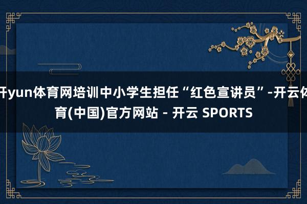开yun体育网培训中小学生担任“红色宣讲员”-开云体育(中国)官方网站 - 开云 SPORTS