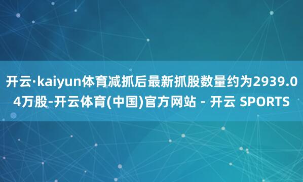 开云·kaiyun体育减抓后最新抓股数量约为2939.04万股-开云体育(中国)官方网站 - 开云 SPORTS
